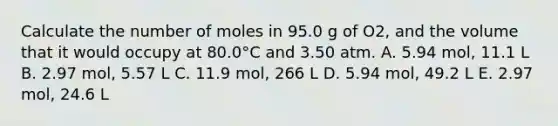 Calculate the number of moles in 95.0 g of O2, and the volume that it would occupy at 80.0°C and 3.50 atm. A. 5.94 mol, 11.1 L B. 2.97 mol, 5.57 L C. 11.9 mol, 266 L D. 5.94 mol, 49.2 L E. 2.97 mol, 24.6 L