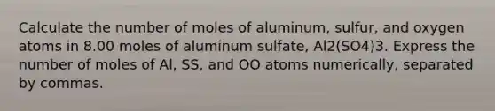 Calculate the number of moles of aluminum, sulfur, and oxygen atoms in 8.00 moles of aluminum sulfate, Al2(SO4)3. Express the number of moles of Al, SS, and OO atoms numerically, separated by commas.