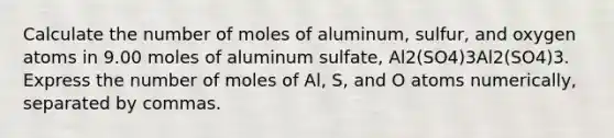 Calculate the number of moles of aluminum, sulfur, and oxygen atoms in 9.00 moles of aluminum sulfate, Al2(SO4)3Al2(SO4)3. Express the number of moles of Al, S, and O atoms numerically, separated by commas.