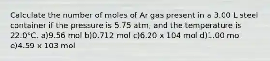 Calculate the number of moles of Ar gas present in a 3.00 L steel container if the pressure is 5.75 atm, and the temperature is 22.0°C. a)9.56 mol b)0.712 mol c)6.20 x 104 mol d)1.00 mol e)4.59 x 103 mol