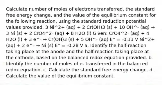 Calculate number of moles of electrons transferred, the standard free energy change, and the value of the equilibrium constant for the following reaction, using the standard reduction potential values provided. 3 Ni^2+ (aq) + 2 Cr(OH)3 (s) + 10 OH^- (aq) → 3 Ni (s) + 2 CrO4^2- (aq) + 8 H2O (l) Given: CrO4^2- (aq) + 4 H2O (l) + 3 e^- → Cr(OH)3 (s) + 5 OH^- (aq) E° = -0.13 V Ni^2+ (aq) + 2 e^- → Ni (s) E° = -0.28 V a. Identify the half-reaction taking place at the anode and the half-reaction taking place at the cathode, based on the balanced redox equation provided. b. Identify the number of moles of e- transferred in the balanced redox equation. c. Calculate the standard free energy change. d. Calculate the value of the equilibrium constant.