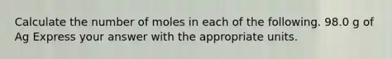 Calculate the number of moles in each of the following. 98.0 g of Ag Express your answer with the appropriate units.