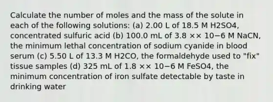 Calculate the number of moles and the mass of the solute in each of the following solutions: (a) 2.00 L of 18.5 M H2SO4, concentrated sulfuric acid (b) 100.0 mL of 3.8 ×× 10−6 M NaCN, the minimum lethal concentration of sodium cyanide in blood serum (c) 5.50 L of 13.3 M H2CO, the formaldehyde used to "fix" tissue samples (d) 325 mL of 1.8 ×× 10−6 M FeSO4, the minimum concentration of iron sulfate detectable by taste in drinking water