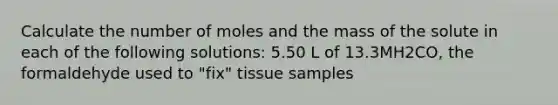 Calculate the number of moles and the mass of the solute in each of the following solutions: 5.50 L of 13.3MH2CO, the formaldehyde used to "fix" tissue samples