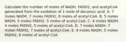 Calculate the number of moles of NADH, FADH2, and acetylCoA generated from the oxidation of 1 mole of decanoic acid. A. 7 moles NADH, 7 moles FADH2, 8 moles of acetyl-CoA. B. 5 moles NADH, 5 moles FADH2, 5 moles of acetyl-CoA. C. 4 moles NADH, 4 moles FADH2, 5 moles of acetyl-CoA. D. 7 moles NADH, 7 moles FADH2, 7 moles of acetyl-CoA. E. 4 moles NADH, 5 moles FADH2, 6 moles of acetyl-CoA.