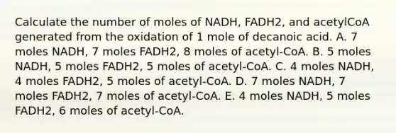 Calculate the number of moles of NADH, FADH2, and acetylCoA generated from the oxidation of 1 mole of decanoic acid. A. 7 moles NADH, 7 moles FADH2, 8 moles of acetyl-CoA. B. 5 moles NADH, 5 moles FADH2, 5 moles of acetyl-CoA. C. 4 moles NADH, 4 moles FADH2, 5 moles of acetyl-CoA. D. 7 moles NADH, 7 moles FADH2, 7 moles of acetyl-CoA. E. 4 moles NADH, 5 moles FADH2, 6 moles of acetyl-CoA.