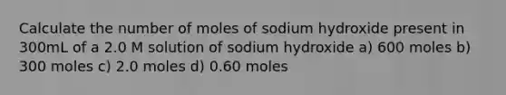 Calculate the number of moles of sodium hydroxide present in 300mL of a 2.0 M solution of sodium hydroxide a) 600 moles b) 300 moles c) 2.0 moles d) 0.60 moles