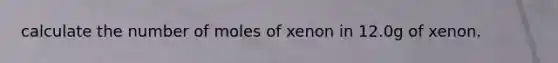 calculate the number of moles of xenon in 12.0g of xenon.