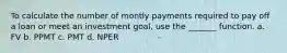 To calculate the number of montly payments required to pay off a loan or meet an investment goal, use the _______ function. a. FV b. PPMT c. PMT d. NPER