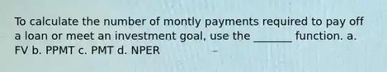 To calculate the number of montly payments required to pay off a loan or meet an investment goal, use the _______ function. a. FV b. PPMT c. PMT d. NPER