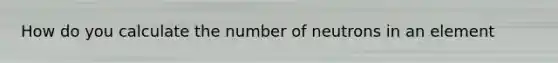 How do you calculate the number of neutrons in an element