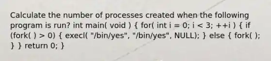 Calculate the number of processes created when the following program is run? int main( void ) ( for( int i = 0; i 0) { execl( "/bin/yes", "/bin/yes", NULL); ) else ( fork( ); ) } return 0; }