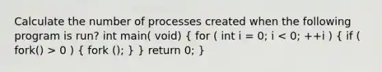 Calculate the number of processes created when the following program is run? int main( void) ( for ( int i = 0; i 0 ) { fork (); ) } return 0; }