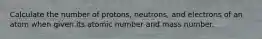 Calculate the number of protons, neutrons, and electrons of an atom when given its atomic number and mass number.