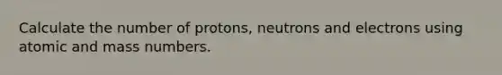 Calculate the number of protons, neutrons and electrons using atomic and mass numbers.