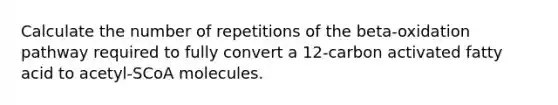 Calculate the number of repetitions of the beta-oxidation pathway required to fully convert a 12-carbon activated fatty acid to acetyl-SCoA molecules.