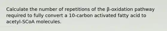 Calculate the number of repetitions of the β‑oxidation pathway required to fully convert a 10-carbon activated fatty acid to acetyl‑SCoA molecules.