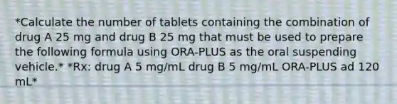 *Calculate the number of tablets containing the combination of drug A 25 mg and drug B 25 mg that must be used to prepare the following formula using ORA-PLUS as the oral suspending vehicle.* *Rx: drug A 5 mg/mL drug B 5 mg/mL ORA-PLUS ad 120 mL*