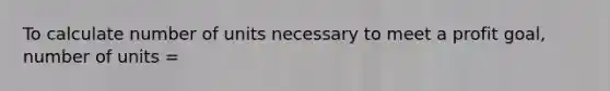 To calculate number of units necessary to meet a profit goal, number of units =