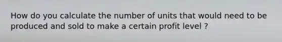 How do you calculate the number of units that would need to be produced and sold to make a certain profit level ?