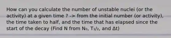 How can you calculate the number of unstable nuclei (or the activity) at a given time ? -> from the initial number (or activity), the time taken to half, and the time that has elapsed since the start of the decay (Find N from N₀, T₁/₂, and Δt)