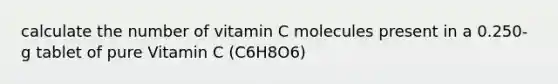 calculate the number of vitamin C molecules present in a 0.250-g tablet of pure Vitamin C (C6H8O6)