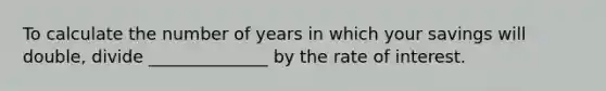 To calculate the number of years in which your savings will double, divide ______________ by the rate of interest.