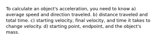 To calculate an object's acceleration, you need to know a) average speed and direction traveled. b) distance traveled and total time. c) starting velocity, final velocity, and time it takes to change velocity. d) starting point, endpoint, and the object's mass.