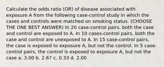 Calculate the odds ratio (OR) of disease associated with exposure A from the following case-control study in which the cases and controls were matched on smoking status. (CHOOSE THE ONE BEST ANSWER) In 20 case-control pairs, both the case and control are exposed to A. In 10 cases-control pairs, both the case and control are unexposed to A. In 15 case-control pairs, the case is exposed to exposure A, but not the control. In 5 case-control pairs, the control is exposed to exposure A, but not the case a. 3.00 b. 2.67 c. 0.33 d. 2.00