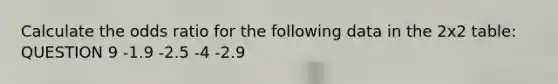 Calculate the odds ratio for the following data in the 2x2 table: QUESTION 9 -1.9 -2.5 -4 -2.9