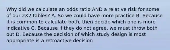 Why did we calculate an odds ratio AND a relative risk for some of our 2X2 tables? A. So we could have more practice B. Because it is common to calculate both, then decide which one is more indicative C. Because if they do not agree, we must throw both out D. Because the decision of which study design is most appropriate is a retroactive decision