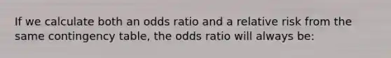 If we calculate both an odds ratio and a relative risk from the same contingency table, the odds ratio will always be: