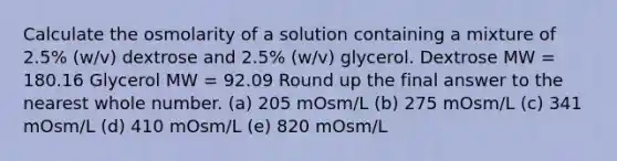 Calculate the osmolarity of a solution containing a mixture of 2.5% (w/v) dextrose and 2.5% (w/v) glycerol. Dextrose MW = 180.16 Glycerol MW = 92.09 Round up the final answer to the nearest whole number. (a) 205 mOsm/L (b) 275 mOsm/L (c) 341 mOsm/L (d) 410 mOsm/L (e) 820 mOsm/L