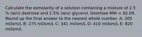 Calculate the osmolarity of a solution containing a mixture of 2.5 % (w/v) dextrose and 2.5% (w/v) glycerol. Dextrose MW = 92.09. Round up the final answer to the nearest whole number. A: 205 mOsm/L B: 275 mOsm/L C: 341 mOsm/L D: 410 mOsm/L E: 820 mOsm/L