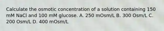 Calculate the osmotic concentration of a solution containing 150 mM NaCl and 100 mM glucose. A. 250 mOsm/L B. 300 Osm/L C. 200 Osm/L D. 400 mOsm/L