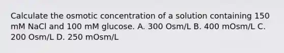 Calculate the osmotic concentration of a solution containing 150 mM NaCl and 100 mM glucose. A. 300 Osm/L B. 400 mOsm/L C. 200 Osm/L D. 250 mOsm/L