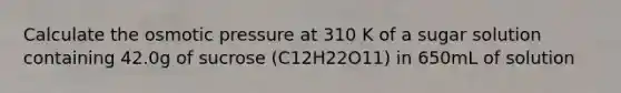 Calculate the osmotic pressure at 310 K of a sugar solution containing 42.0g of sucrose (C12H22O11) in 650mL of solution