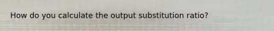 How do you calculate the output substitution ratio?