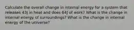 Calculate the overall change in internal energy for a system that releases 43J in heat and does 64J of work? What is the change in internal energy of surroundings? What is the change in internal energy of the universe?