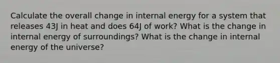 Calculate the overall change in internal energy for a system that releases 43J in heat and does 64J of work? What is the change in internal energy of surroundings? What is the change in internal energy of the universe?