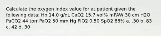 Calculate the oxygen index value for at patient given the following data: Hb 14.0 g/dL CaO2 15.7 vol% mPAW 30 cm H2O PaCO2 44 torr PaO2 50 mm Hg FIO2 0.50 SpO2 88% a. .30 b. 83 c. 42 d. 30