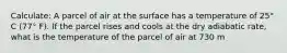 Calculate: A parcel of air at the surface has a temperature of 25° C (77° F). If the parcel rises and cools at the dry adiabatic rate, what is the temperature of the parcel of air at 730 m