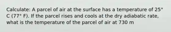 Calculate: A parcel of air at the surface has a temperature of 25° C (77° F). If the parcel rises and cools at the dry adiabatic rate, what is the temperature of the parcel of air at 730 m