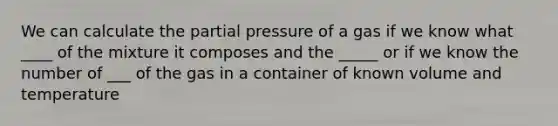 We can calculate the partial pressure of a gas if we know what ____ of the mixture it composes and the _____ or if we know the number of ___ of the gas in a container of known volume and temperature