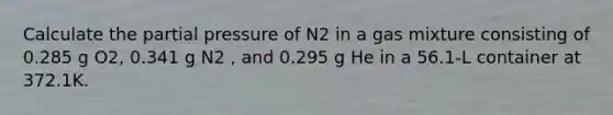 Calculate the partial pressure of N2 in a gas mixture consisting of 0.285 g O2, 0.341 g N2 , and 0.295 g He in a 56.1-L container at 372.1K.