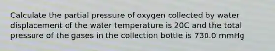 Calculate the partial pressure of oxygen collected by water displacement of the water temperature is 20C and the total pressure of the gases in the collection bottle is 730.0 mmHg