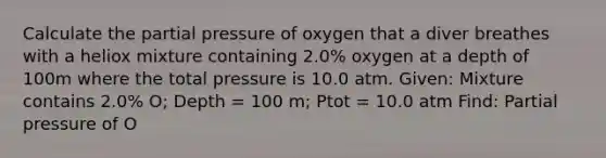 Calculate the partial pressure of oxygen that a diver breathes with a heliox mixture containing 2.0% oxygen at a depth of 100m where the total pressure is 10.0 atm. Given: Mixture contains 2.0% O; Depth = 100 m; Ptot = 10.0 atm Find: Partial pressure of O