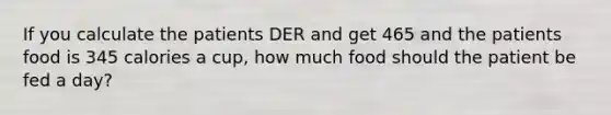 If you calculate the patients DER and get 465 and the patients food is 345 calories a cup, how much food should the patient be fed a day?