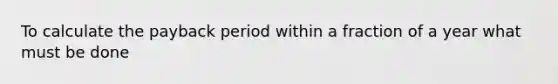 To calculate the payback period within a fraction of a year what must be done