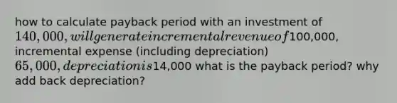 how to calculate payback period with an investment of 140,000, will generate incremental revenue of100,000, incremental expense (including depreciation) 65,000, depreciation is14,000 what is the payback period? why add back depreciation?